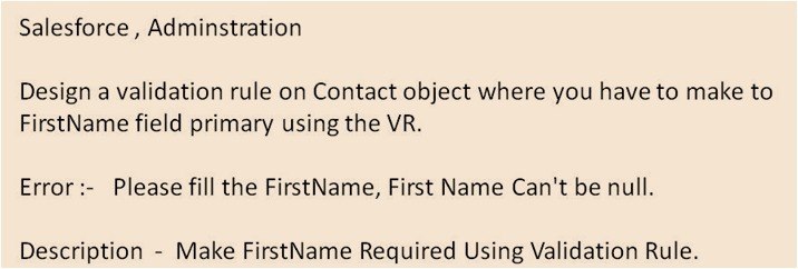 Salesforce , Adminstration
Design a validation rule on Contact object where you have to make to
FirstName field primary using the VR.
Error :- Please fill the FirstName, First Name Can't be nullI.
Description Make FirstName Required Using Validation Rule.
