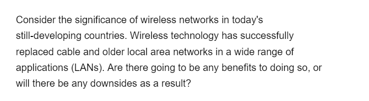 Consider the significance of wireless networks in today's
still-developing countries. Wireless technology has successfully
replaced cable and older local area networks in a wide range of
applications (LANS). Are there going to be any benefits to doing so, or
will there be any downsides as a result?