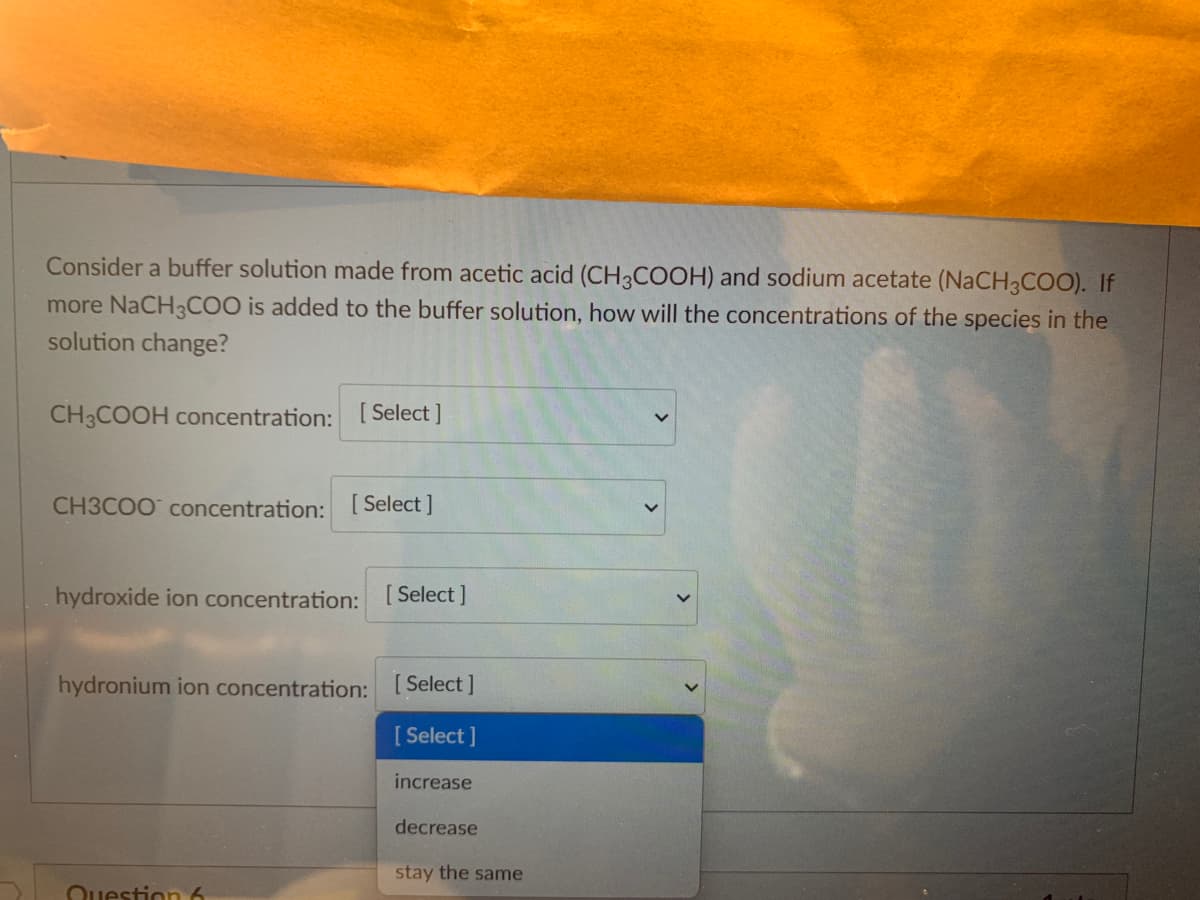 Consider a buffer solution made from acetic acid (CH3COOH) and sodium acetate (NaCH3COO). If
more NaCH3COO is added to the buffer solution, how will the concentrations of the species in the
solution change?
CH3COOH concentration: [Select]
CH3COO concentration: [Select]
hydroxide ion concentration: [Select]
hydronium ion concentration: [Select]
[ Select]
increase
decrease
stay the same
Question 6