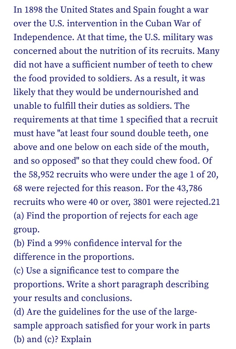 In 1898 the United States and Spain fought a war
over the U.S. intervention in the Cuban War of
Independence. At that time, the U.S. military was
concerned about the nutrition of its recruits. Many
did not have a sufficient number of teeth to chew
the food provided to soldiers. AS a result, it was
likely that they would be undernourished and
unable to fulfill their duties as soldiers. The
requirements at that time 1 specified that a recruit
must have "at least four sound double teeth, one
above and one below on each side of the mouth,
and so opposed" so that they could chew food. Of
the 58,952 recruits who were under the age 1 of 20,
68 were rejected for this reason. For the 43,786
recruits who were 40 or over, 3801 were rejected.21
(a) Find the proportion of rejects for each age
group.
(b) Find a 99% confidence interval for the
difference in the proportions.
(c) Use a significance test to compare the
proportions. Write a short paragraph describing
your results and conclusions.
(d) Are the guidelines for the use of the large-
sample approach satisfied for your work in parts
(b) and (c)? Explain
