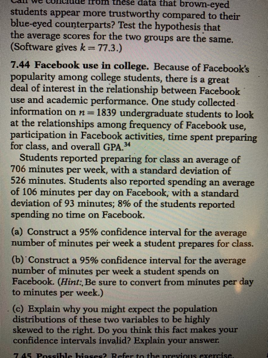 rom these data that brown-eyed
students appear more trustworthy compared to their
blue-eyed counterparts? Test the hypothesis that
the average scores for the two groups are the same.
(Software gives k= 77.3.)
7.44 Facebook use in college. Because of Facebook's
popularity among college students, there is a great
deal of interest in the relationship between Facebook
use and academic performance. One study collected-
information on n=
at the relationships among frequency of Facebook use,
participation in Facebook activities, time spent preparing
for class, and overall GPA.4
Students reported preparing for class an average of
706 minutes per week, with a standard deviation of
526 minutes. Students also reported spending an average
of 106 minutes per day on Facebook, with a standard
deviation of 93 minutes; 8% of the students reported
spending no time on Facebook.
1839 undergraduate students to look
(a) Construct a 95% confidence interval for the average
number of minutes per week a student prepares for class.
(b) Construct a 95% confidence interval for the average
number of minutes per week a student spends on
Facebook. (Hint: Be sure to convert from minutes per day
to minutes per week.)
(c) Explain why you might expect the population
distributions of these two variables to be highly
skewed to the right. Do you think this fact makes your
confidence intervals invalid? Explain your answer.
7.45 Possible hiases? Refer to the previous exercise.
