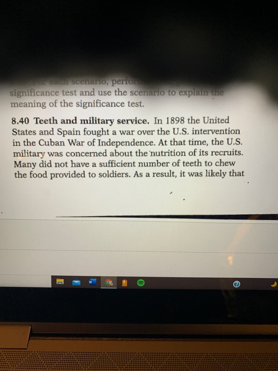or cach scenario, perfor
significance test and use the scenario to explain the
meaning of the significance test.
8.40 Teeth and military service. In 1898 the United
States and Spain fought a war over the U.S. intervention
in the Cuban War of Independence. At that time, the U.S.
military was concerned about the 'nutrition of its recruits.
Many did not have a sufficient number of teeth to chew
the food provided to soldiers. As a result, it was likely that
TOSE BOLDn
