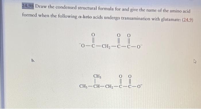 24.98 Draw the condensed structural formula for and give the name of the amino acid
formed when the following a-keto acids undergo transamination with glutamate: (24.9)
b.
0
||
70-C-CH₂-C-C-O
CH3
0
||
0 0
||||
CH3-CH-CH2₂-C-C-O