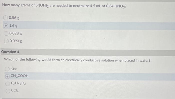 How many grams of Sr(OH)2 are needed to neutralize 4.5 mL of 0.34 HNO3?
0.56 g
1.6 g
0.098 g
0.093 g
Question 4
Which of the following would form an electrically conductive solution when placed in water?
KBr
CH3COOH
C6H12O6
CCI4