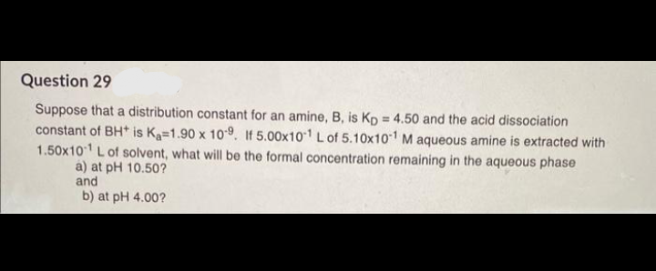 Question 29
Suppose that a distribution constant for an amine, B, is Kp = 4.50 and the acid dissociation
constant of BH* is Ka=1.90 x 109. If 5.00x10¹ L of 5.10x101 M aqueous amine is extracted with
1.50x101 L of solvent, what will be the formal concentration remaining in the aqueous phase
a) at pH 10.50?
and
b) at pH 4.00?