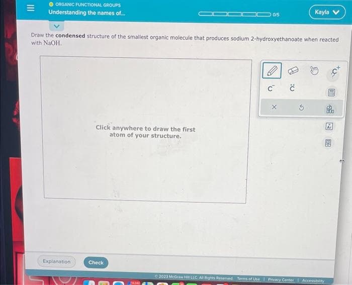 M
ORGANIC FUNCTIONAL GROUPS
Understanding the names of...
Explanation
Draw the condensed structure of the smallest organic molecule that produces sodium 2-hydroxyethanoate when reacted
with NaOH.
Click anywhere to draw the first
atom of your structure.
0/5
Check
C C
X
Kayla
S
© 2023 McGraw Hill LLC. All Rights Reserved. Terms of Use | Privacy Center | Accessibility
Tun
600
Ar
HE