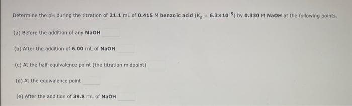 Determine the pH during the titration of 21.1 mL of 0.415 M benzoic acid (K₂ = 6.3x10-5) by 0.330 M NaOH at the following points.
(a) Before the addition of any NaOH
(b) After the addition of 6.00 mL of NaOH
(c) At the half-equivalence point (the titration midpoint)
(d) At the equivalence point
(e) After the addition of 39.8 mL of NaOH
