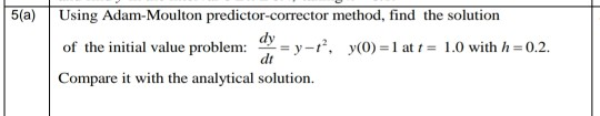5(a)
Using Adam-Moulton predictor-corrector method, find the solution
of the initial value problem:
u = y-r, y(0) =1 at t = 1.0 with h = 0.2.
dt
Compare it with the analytical solution.
