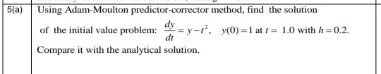 Using Adam-Moulton predictor-corrector method, find the solution
- y -r, y(0) =1 at t = 1.0 with h =0.2.
dt
of the initial value problem:
Compare it with the analytical solution.
