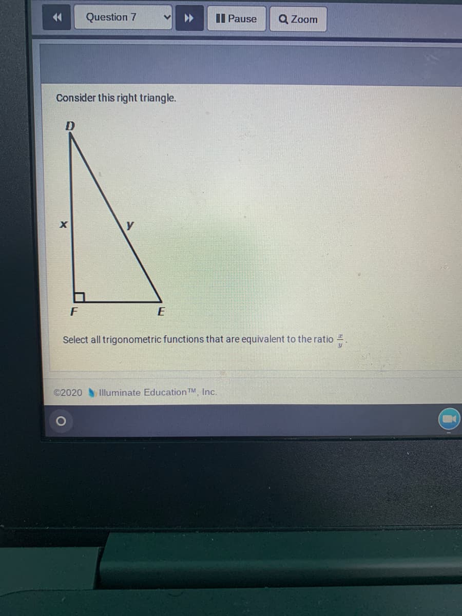 14
Question 7
Il Pause
Q Zoom
Consider this right triangle.
D
F
E
Select all trigonometric functions that are equivalent to the ratio .
©2020 Illuminate EducationTM, Inc.
