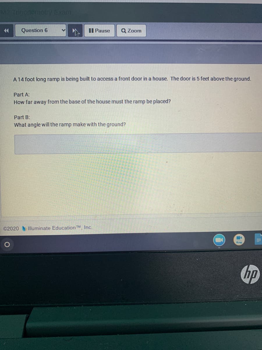 M2 Trioonometry Exam
Question 6
II Pause
Q Zoom
A 14 foot long ramp is being built to access a front door in a house. The door is 5 feet above the ground.
Part A:
How far away from the base of the house must the ramp be placed?
Part B:
What angle will the ramp make with the ground?
©2020 Illuminate Education TM, Inc.
Rng
hp
