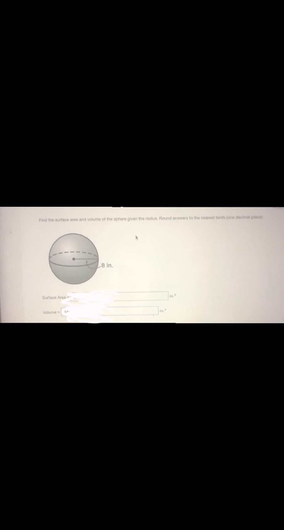 Find the surface area and volume of the sphere given the radius. Round answers to the nearest tenth (one decimal place)
8 in.
Surtace Area
in
Volume=
in.
