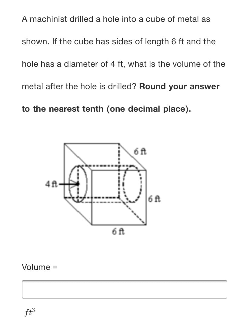 A machinist drilled a hole into a cube of metal as
shown. If the cube has sides of length 6 ft and the
hole has a diameter of 4 ft, what is the volume of the
metal after the hole is drilled? Round your answer
to the nearest tenth (one decimal place).
6 ft
4ft-
6f
6 ft
Volume =
ft3
