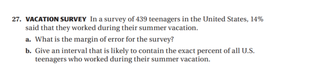 27. VACATION SURVEY In a survey of 439 teenagers in the United States, 14%
said that they worked during their summer vacation.
a. What is the margin of error for the survey?
b. Give an interval that is likely to contain the exact percent of all U.S.
teenagers who worked during their summer vacation.
