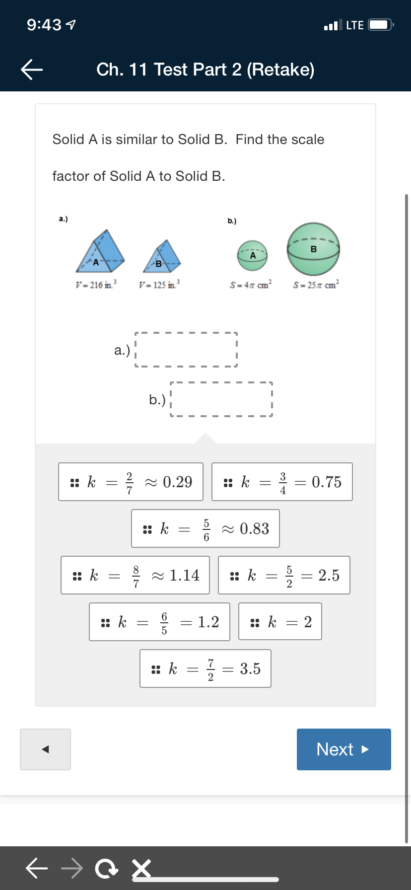 9:43 1
ul LTE
Ch. 11 Test Part 2 (Retake)
Solid A is similar to Solid B. Find the scale
factor of Solid A to Solid B.
а.)
b.)
B
A
'A
B
V = 216 in ³
V = 125 in.³
S= 47 cm²
S = 257 cm²
a.)
b.)
3
:: k
2 0.29
7
:: k
* = 0.75
4
:: k
2 0.83
:: k
2 1.14
:: k
2.5
6.
:: k
- 1.2
5
:: k
2
:: k
3.5
Next >
||
||
||
||
||
||
