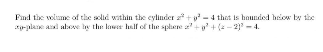 Find the volume of the solid within the cylinder x2 + y? = 4 that is bounded below by the
xy-plane and above by the lower half of the sphere x² + y? + (z – 2)² = 4.
