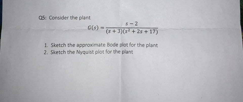 Q5: Consider the plant
S - 2
G(s) =
(s +3)(s2 + 2s + 17)
1. Sketch the approximate Bode plot for the plant
2. Sketch the Nyquist plot for the plant
