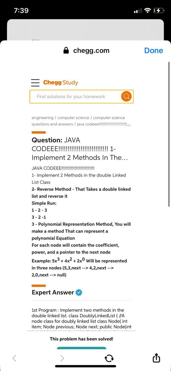 7:39
chegg.com
Done
= Chegg Study
Find solutions for your homework
engineering / computer science / computer science
questions and answers / java codeee!!!!!!
Question: JAVA
CODEEE!!!!!!!!!!!!!!!!!!!! 1-
Implement 2 Methods In The...
JAVA CODEEE!!! !
1- Implement 2 Methods in the double Linked
List Class
2- Reverse Method - That Takes a double linked
list and reverse it
Simple Run:
1-2-3
3 - 2 -1
3 - Polynomial Representation Method, You will
make a method That can represent a
polynomial Equation
For each node will contain the coefficient,
power, and a pointer to the next node
Example: 5x3 + 4x2 + 2x° will be represented
in three nodes (5,3,next --> 4,2,next -->
2,0,next --> null)
Expert Answer
1st Program : Implement two methods in the
double linked list. class DoublyLinkedList { /A
node class for doubly linked list class Node{ int
item; Node previous; Node next; public Node(int
This problem has been solved!
