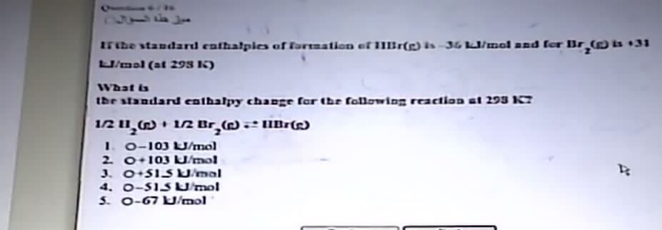 61
If the standard enthalples of formation of Br(g) is-36 kJ/mol and for Br₂() is +31
LJ/mal (at 298 K)
What is
the standard enthalpy change for the following reaction at 293 K7
1/2 11₂
1/2 Br₂() + UlBr(e)
1. 0-103 LJ/mol
2. 0+103 kJ/mol
3. 0+515 KJ/mal
4. 0-51SJ/mol
5. 0-67 kJ/mol