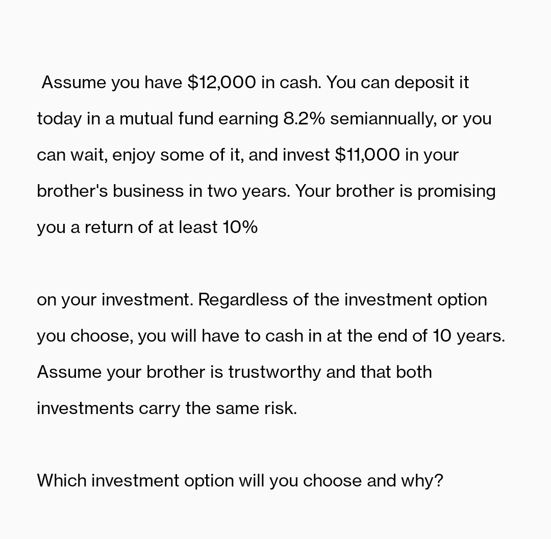 Assume you have $12,000 in cash. You can deposit it
today in a mutual fund earning 8.2% semiannually, or you
can wait, enjoy some of it, and invest $11,000 in your
brother's business in two years. Your brother is promising
you a return of at least 10%
on your investment. Regardless of the investment option
you choose, you will have to cash in at the end of 10 years.
Assume your brother is trustworthy and that both
investments carry the same risk.
Which investment option will you choose and why?
