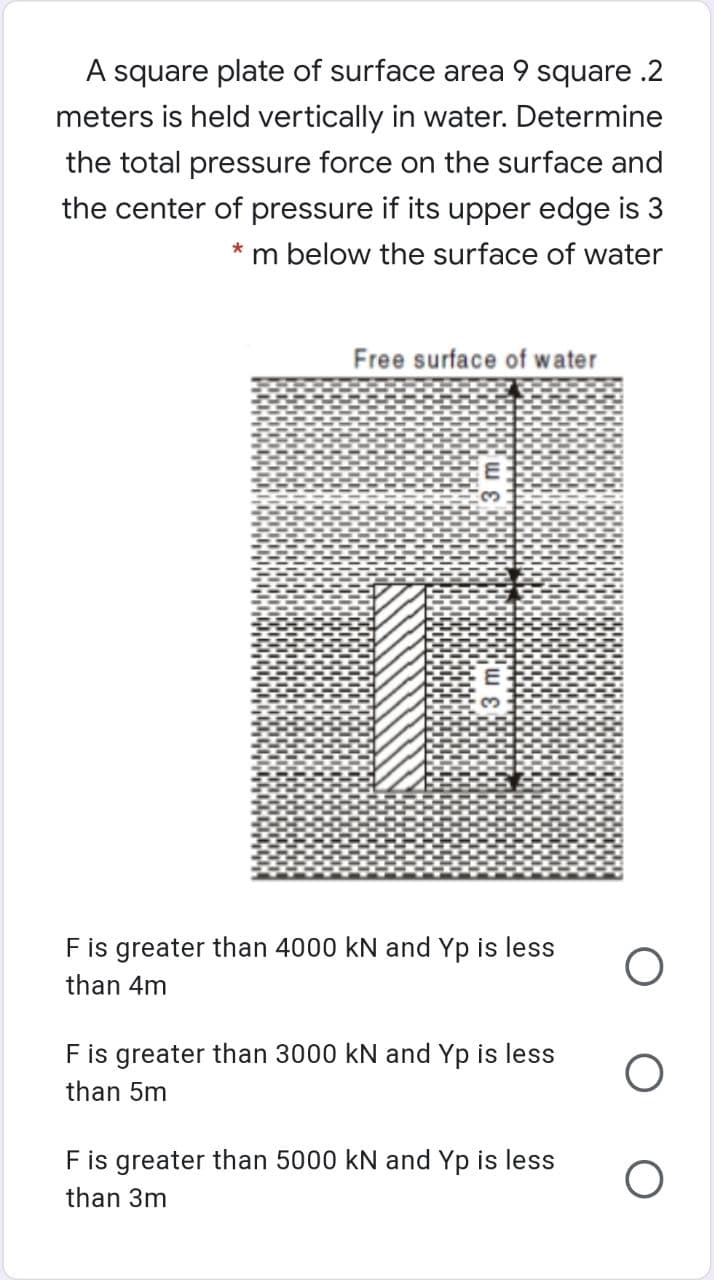 A square plate of surface area 9 square .2
meters is held vertically in water. Determine
the total pressure force on the surface and
the center of pressure if its upper edge is 3
m below the surface of water
Free surface of water
F is greater than 4000 kN and Yp is less
than 4m
Fis greater than 3000 kN and Yp is less
than 5m
Fis greater than 5000 kN and Yp is less
than 3m
