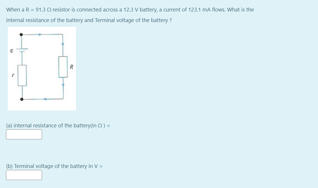 When a R = 91.3 Q resistor is connected across a 12.3 V battery, a current of 123.1 mA flows. What is the
internal resistance of the battery and Terminal voltage of the battery ?
R
(a) internal resistance of the battery(in 2) =
(b) Terminal voltage of the battery in V =
