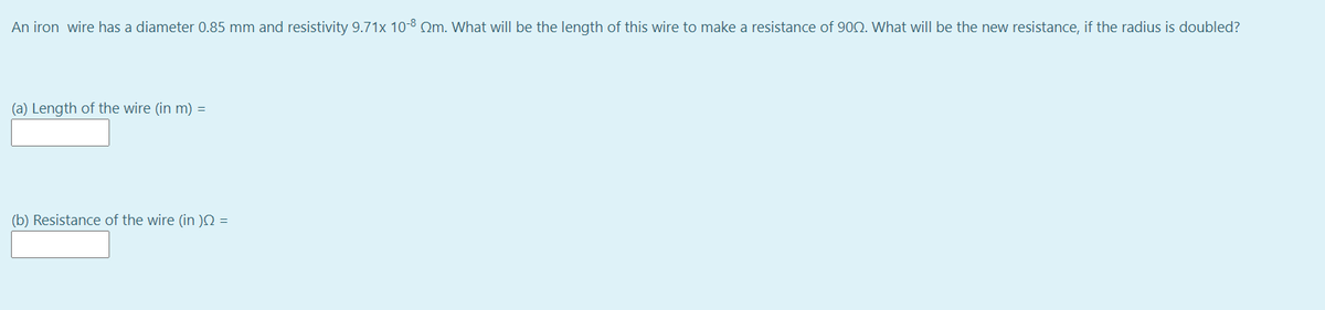 An iron wire has a diameter 0.85 mm and resistivity 9.71x 10-8 Om. What will be the length of this wire to make a resistance of 900. What will be the new resistance, if the radius is doubled?
(a) Length of the wire (in m) =
(b) Resistance of the wire (in )N =
