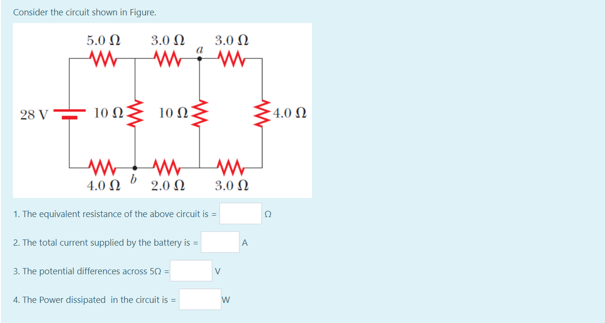 Consider the circuit shown in Figure.
5.0 Ω
3.0 N
a
3.0 N
28 V
10 Ω.
10 Ω
4.0 N
4.0 Ω
2.0 N
3.0 N
1. The equivalent resistance of the above circuit is =
2. The total current supplied by the battery is =
A
3. The potential differences across 50 =
V
4. The Power dissipated in the circuit is =
