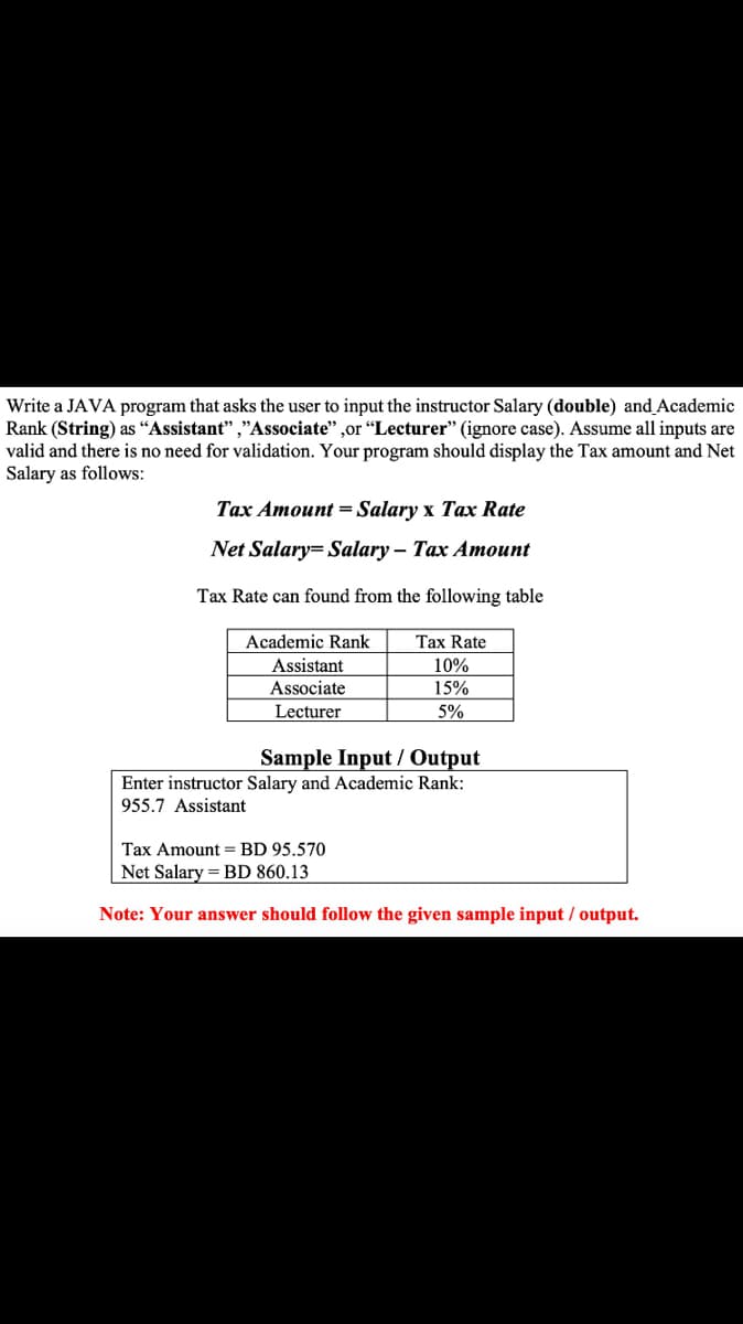 Write a JAVA program that asks the user to input the instructor Salary (double) and Academic
Rank (String) as “Assistant" ,"Associate" ,or "Lecturer" (ignore case). Assume all inputs are
valid and there is no need for validation. Your program should display the Tax amount and Net
Salary as follows:
Tax Amount = Salary x Tax Rate
Net Salary= Salary – Tax Amount
Tax Rate can found from the following table
Academic Rank
Tax Rate
Assistant
Associate
10%
15%
Lecturer
5%
Sample Input / Output
Enter instructor Salary and Academic Rank:
955.7 Assistant
Tax Amount = BD 95.570
Net Salary = BD 860.13
Note: Your answer should follow the given sample input / output.

