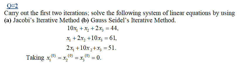 Q#2
Carry out the first two iterations; solve the following system of linear equations by using
(a) Jacobi's Iterative Method (b) Gauss Seidel's Iterative Method.
10x, +x, +2x, = 44,
X +2x, +10.x, = 61,
2.x, +10x,+x, = 51.
(0) = 0.
= x3}
(0)
(0)
Taking x, = x,
