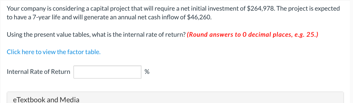 Your company is considering a capital project that will require a net initial investment of $264,978. The project is expected
to have a 7-year life and will generate an annual net cash inflow of $46,260.
Using the present value tables, what is the internal rate of return? (Round answers to 0 decimal places, e.g. 25.)
Click here to view the factor table.
Internal Rate of Return
eTextbook and Media
