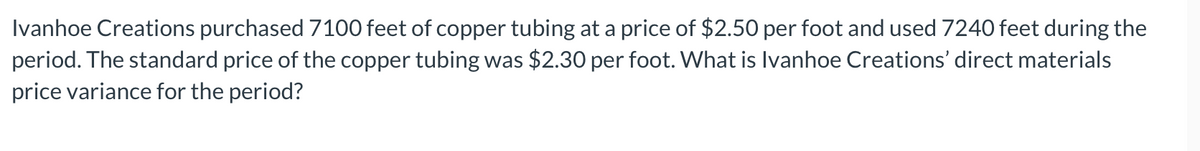 Ivanhoe Creations purchased 7100 feet of copper tubing at a price of $2.50 per foot and used 7240 feet during the
period. The standard price of the copper tubing was $2.30 per foot. What is Ivanhoe Creations' direct materials
price variance for the period?
