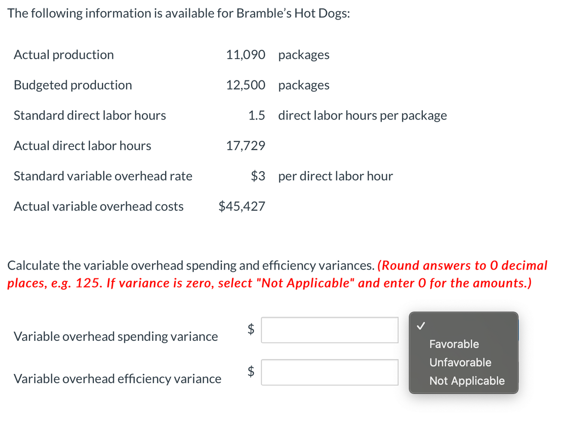 The following information is available for Bramble's Hot Dogs:
Actual production
11,090 packages
Budgeted production
12,500 packages
Standard direct labor hours
1.5 direct labor hours per package
Actual direct labor hours
17,729
Standard variable overhead rate
$3 per direct labor hour
Actual variable overhead costs
$45,427
Calculate the variable overhead spending and efficiency variances. (Round answers to 0 decimal
places, e.g. 125. If variance is zero, select "Not Applicable" and enter 0 for the amounts.)
$
Variable overhead spending variance
Favorable
Unfavorable
Variable overhead efficiency variance
Not Applicable
%24
%24
