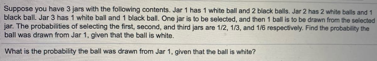 Suppose you have 3 jars with the following contents. Jar 1 has 1 white ball and 2 black balls. Jar 2 has 2 white balls and 1
black ball. Jar 3 has 1 white ball and 1 black ball. One jar is to be selected, and then 1 ball is to be drawn from the selected
jar. The probabilities of selecting the first, second, and third jars are 1/2, 1/3, and 1/6 respectively. Find the probability the
ball was drawn from Jar 1, given that the ball is white.
What is the probability the ball was drawn from Jar 1, given that the ball is white?
