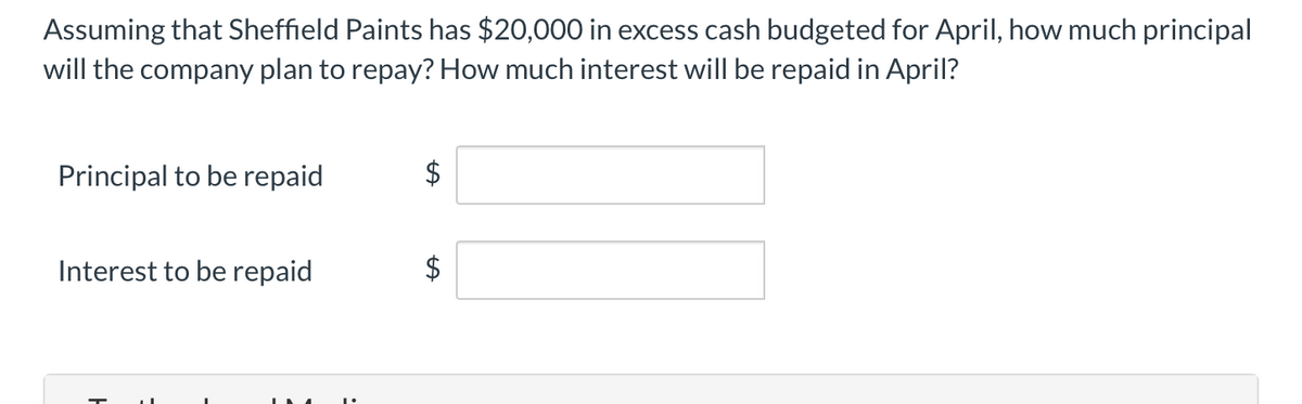 Assuming that Sheffield Paints has $20,000 in excess cash budgeted for April, how much principal
will the company plan to repay? How much interest will be repaid in April?
Principal to be repaid
$
Interest to be repaid
$
