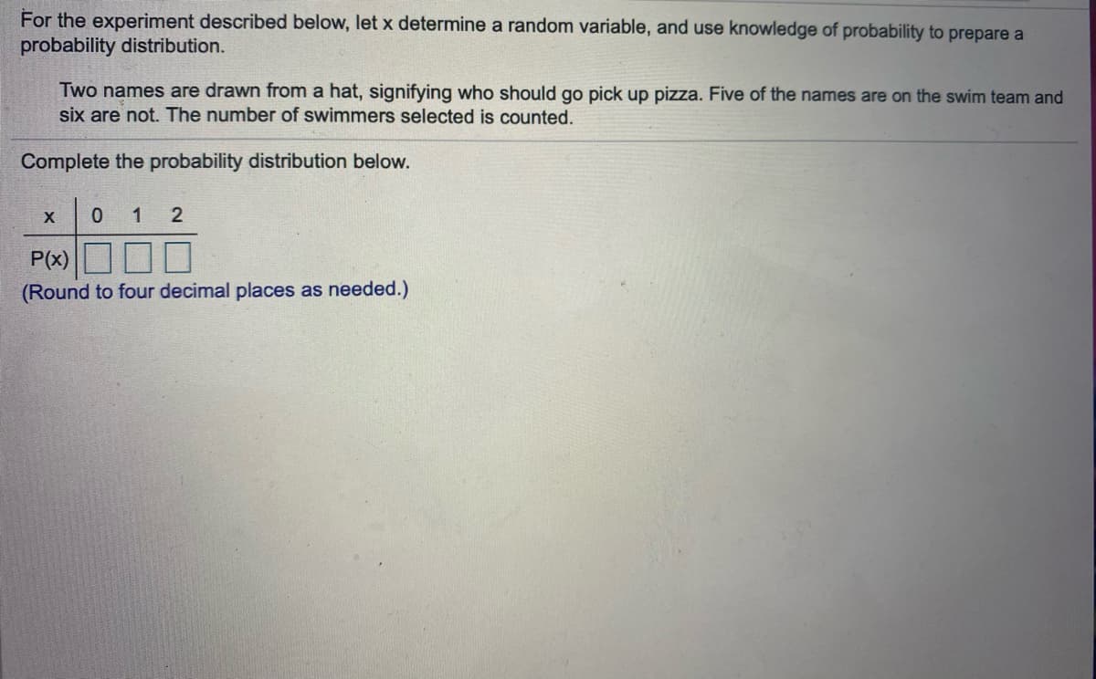 For the experiment described below, let x determine a random variable, and use knowledge of probability to prepare a
probability distribution.
Two names are drawn from a hat, signifying who should go pick up pizza. Five of the names are on the swim team and
six are not. The number of swimmers selected is counted.
Complete the probability distribution below.
1
P(x)
(Round to four decimal places as needed.)
