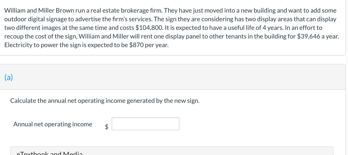 William and Miller Brown run a real estate brokerage firm. They have just moved into a new building and want to add some
outdoor digital signage to advertise the firm's services. The sign they are considering has two display areas that can display
two different images at the same time and costs $104,800. It is expected to have a useful life of 4 years. In an effort to
recoup the cost of the sign, William and Miller will rent one display panel to other tenants in the building for $39,646 a year.
Electricity to power the sign is expected to be $870 per year.
(a)
Calculate the annual net operating income generated by the new sign.
Annual net operating income
2$
eTextbook and Media
