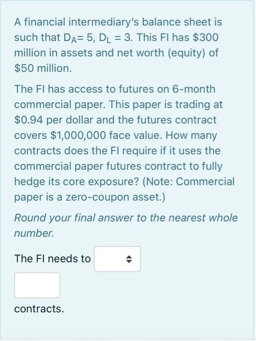 A financial intermediary's balance sheet is
such that DA= 5, D₁ = 3. This FI has $300
million in assets and net worth (equity) of
$50 million.
The FI has access to futures on 6-month
commercial paper. This paper is trading at
$0.94 per dollar and the futures contract
covers $1,000,000 face value. How many
contracts does the FI require if it uses the
commercial paper futures contract to fully
hedge its core exposure? (Note: Commercial
paper is a zero-coupon asset.)
Round your final answer to the nearest whole
number.
The Fl needs to
contracts.