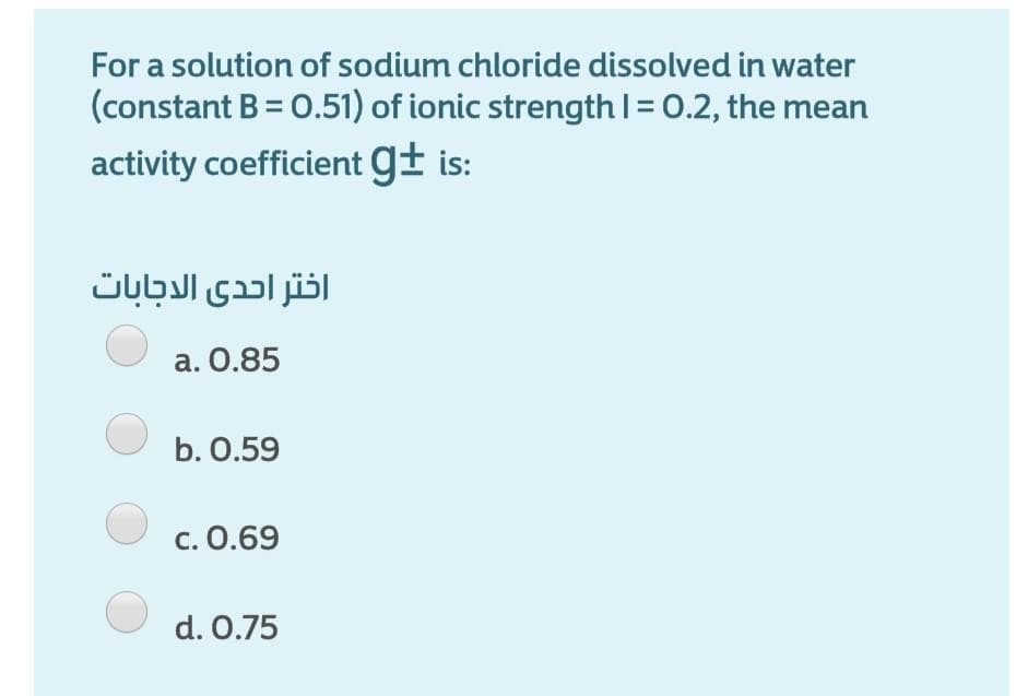 For a solution of sodium chloride dissolved in water
(constant B = 0.51) of ionic strengthI= 0.2, the mean
activity coefficient g± is:
اختر احدى الدجابات
a. 0.85
b. 0.59
c. 0.69
d. 0.75
