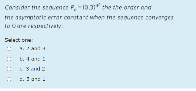 Consider the sequence P,= (0.3)4" the the order and
the asymptotic error constant when the sequence converges
to O are respectively:
Select one:
а. 2 and 3
b. 4 and 1
с. З and 2
d. 3 and 1
