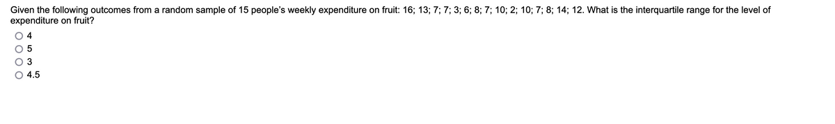 Given the following outcomes from a random sample of 15 people's weekly expenditure on fruit: 16; 13; 7; 7; 3; 6; 8; 7; 10; 2; 10; 7; 8; 14; 12. What is the interquartile range for the level of
expenditure on fruit?
4
3
4.5