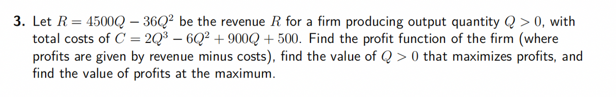 3. Let R
4500Q - 36Q² be the revenue R for a firm producing output quantity Q > 0, with
total costs of C = 2Q³ - 6Q² + 900Q +500. Find the profit function of the firm (where
profits are given by revenue minus costs), find the value of Q> 0 that maximizes profits, and
find the value of profits at the maximum.
=