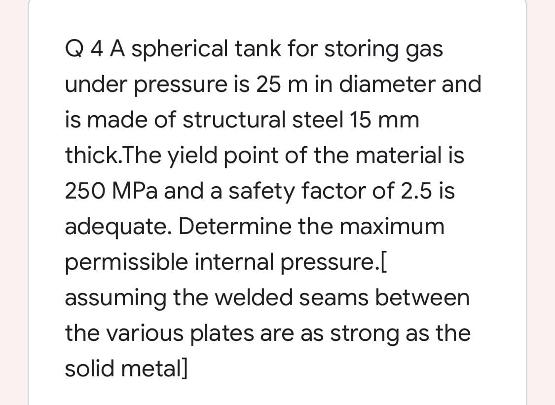 Q 4 A spherical tank for storing gas
under pressure is 25 m in diameter and
is made of structural steel 15 mm
thick.The yield point of the material is
250 MPa and a safety factor of 2.5 is
adequate. Determine the maximum
permissible internal pressure.[
assuming the welded seams between
the various plates are as strong as the
solid metal]
