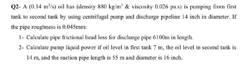 Q2- A (0.14 m/s) oil has (density 880 kg/m & viscosity 0.026 pa.s) is pumping from first
tank to second tank by using centrifugal pump and discharge pipeline 14 inch in diameter. If
the pipe roughness is 0.045mm:
1- Calculate pipe frictional head loss for discharge pipe 6100m in length.
2- Calculate pump liquid power if oil level in first tank 7 m, the oil level in second tank is
14 m, and the suction pipe length is 55 m and diameter is 16 inch.
