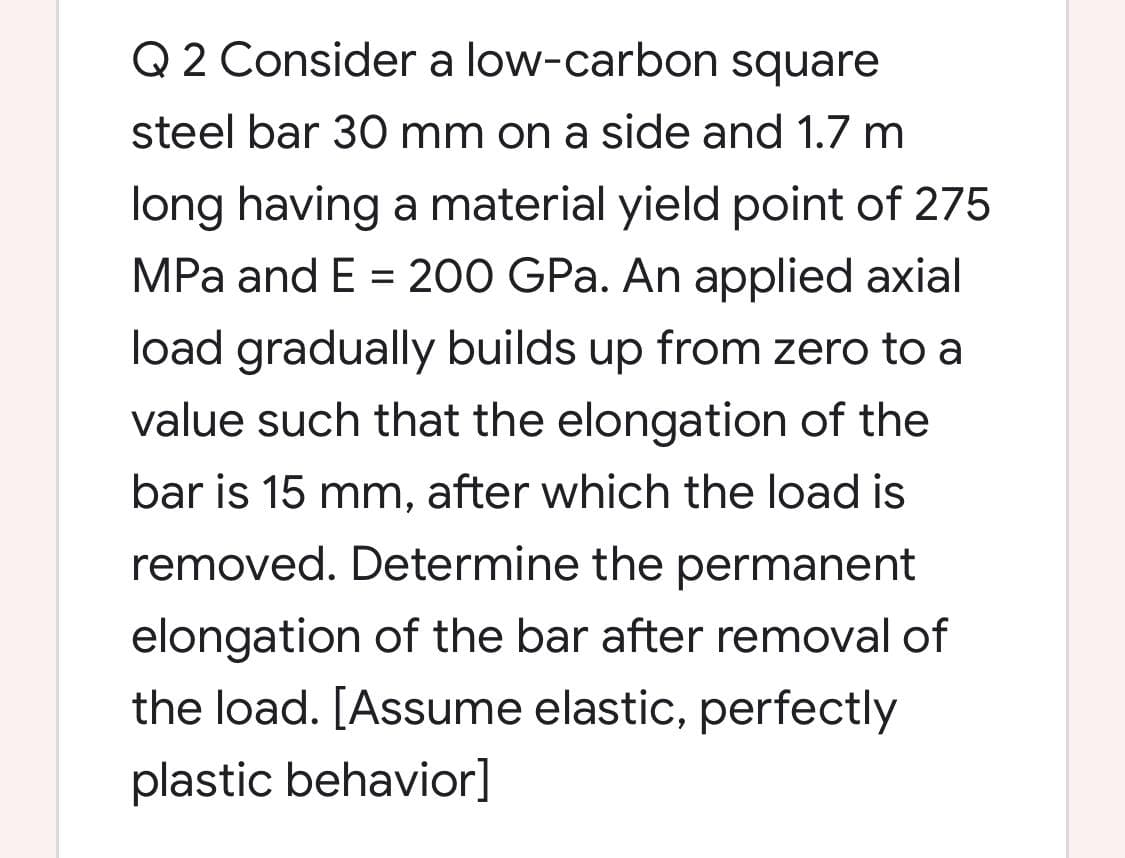 Q 2 Consider a low-carbon square
steel bar 30 mm on a side and 1.7 m
long having a material yield point of 275
MPa and E = 200 GPa. An applied axial
load gradually builds up from zero to a
value such that the elongation of the
bar is 15 mm, after which the load is
removed. Determine the permanent
elongation of the bar after removal of
the load. [Assume elastic, perfectly
plastic behavior]
