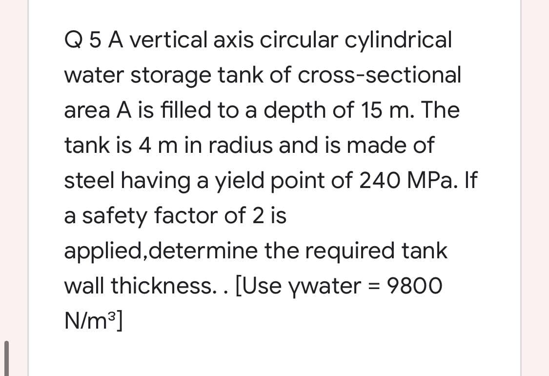 Q 5 A vertical axis circular cylindrical
water storage tank of cross-sectional
area A is filled to a depth of 15 m. The
tank is 4 m in radius and is made of
steel having a yield point of 240 MPa. If
a safety factor of 2 is
applied,determine the required tank
wall thickness.. [Use ywater = 9800
N/m³]
