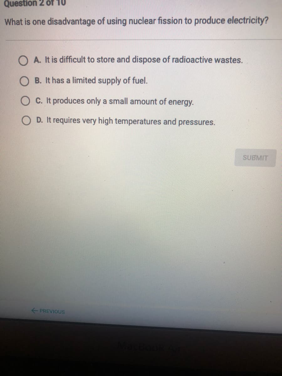 Question 2 óf 10
What is one disadvantage of using nuclear fission to produce electricity?
A. It is difficult to store and dispose of radioactive wastes.
B. It has a limited supply of fuel.
C. It produces only a small amount of energy.
O D. It requires very high temperatures and pressures.
SUBMIT
+ PREVIOUS

