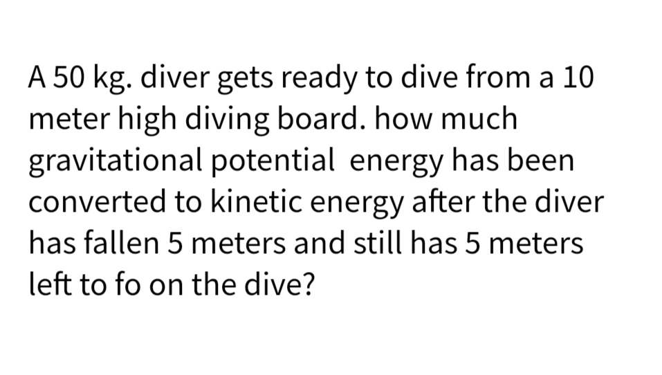 A 50 kg. diver gets ready to dive from a 10
meter high diving board. how much
gravitational potential energy has been
converted to kinetic energy after the diver
has fallen 5 meters and still has 5 meters
left to fo on the dive?

