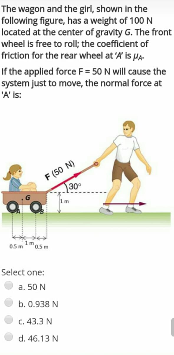 The wagon and the girl, shown in the
following figure, has a weight of 100 N
located at the center of gravity G. The front
wheel is free to roll; the coefficient of
friction for the rear wheel at 'A' is HA-
If the applied force F = 50 N will cause the
system just to move, the normal force at
'A' is:
F (50 N)
30°
1m
1 m
0.5 m
0.5 m
Select one:
a. 50 N
b. 0.938 N
C. 43.3 N
d. 46.13 N
