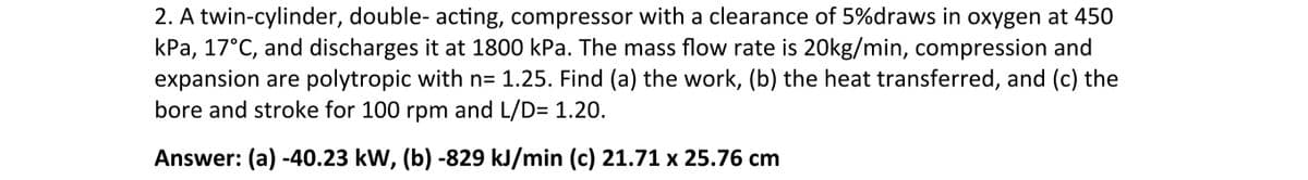 2. A twin-cylinder, double- acting, compressor with a clearance of 5%draws in oxygen at 450
kPa, 17°C, and discharges it at 1800 kPa. The mass flow rate is 20kg/min, compression and
expansion are polytropic with n= 1.25. Find (a) the work, (b) the heat transferred, and (c) the
bore and stroke for 100 rpm and L/D= 1.20.
Answer: (a) -40.23 kW, (b) -829 kJ/min (c) 21.71 x 25.76 cm
